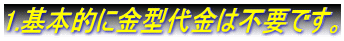 1.基本的に金型代金は不要です。